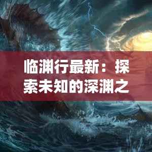 临渊行最新:探索未知的深渊之旅