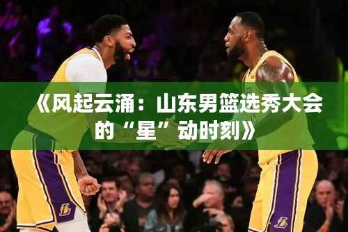 《风起云涌：山东男篮选秀大会的“星”动时刻》