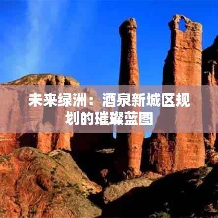 未来绿洲：酒泉新城区规划的璀璨蓝图