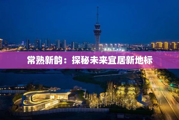 常熟新韵:探秘未来宜居新地标