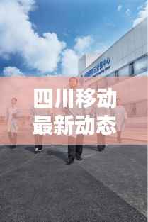 四川移动最新动态：创新服务引领行业潮流
