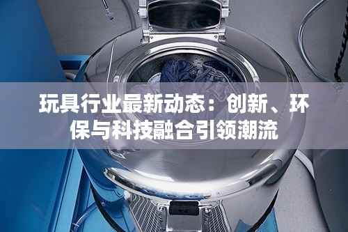 玩具行业最新动态:创新、环保与科技融合引领潮流