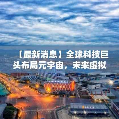 【最新消息】全球科技巨头布局元宇宙，未来虚拟世界即将来临