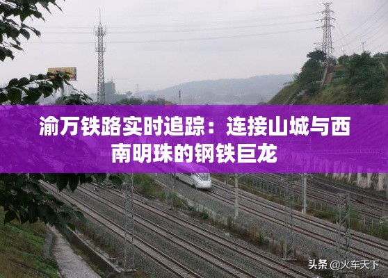 渝万铁路实时追踪：连接山城与西南明珠的钢铁巨龙